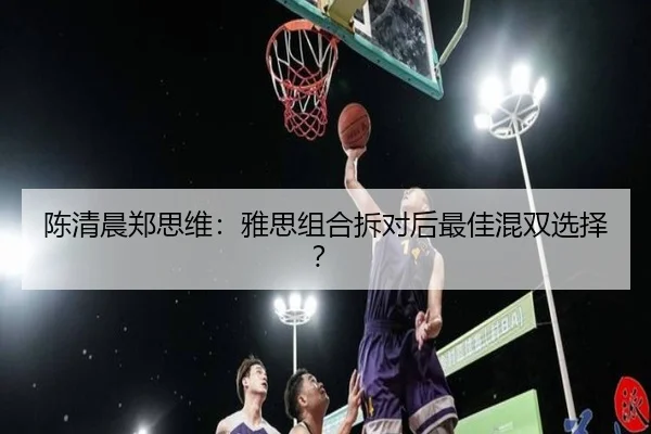 陈清晨郑思维：雅思组合拆对后最佳混双选择？