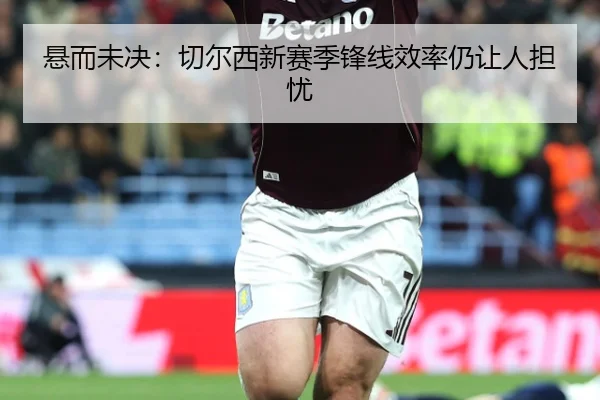 悬而未决：切尔西新赛季锋线效率仍让人担忧